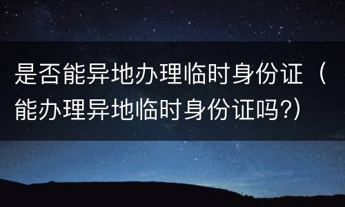 是否能异地办理临时身份证（能办理异地临时身份证吗?）