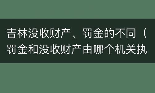 吉林没收财产、罚金的不同（罚金和没收财产由哪个机关执行）