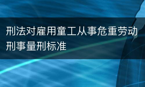 刑法对雇用童工从事危重劳动刑事量刑标准