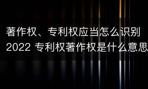 著作权、专利权应当怎么识别2022 专利权著作权是什么意思