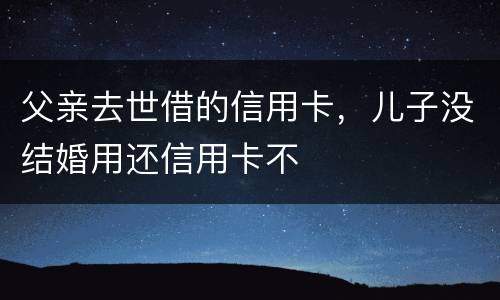 父亲去世借的信用卡，儿子没结婚用还信用卡不