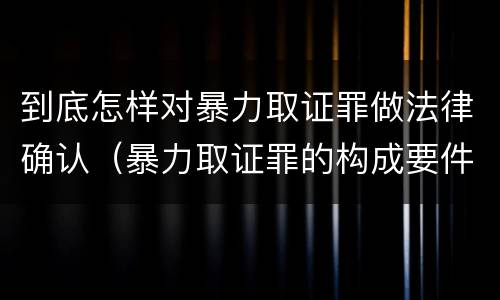 到底怎样对暴力取证罪做法律确认（暴力取证罪的构成要件）