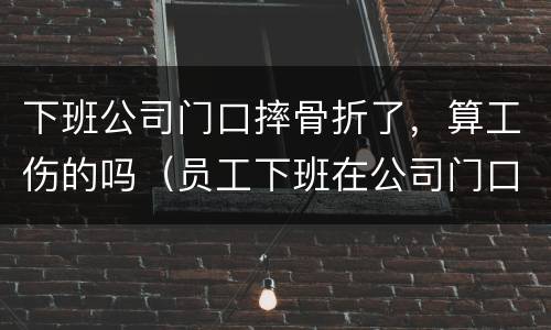 下班公司门口摔骨折了，算工伤的吗（员工下班在公司门口摔伤）