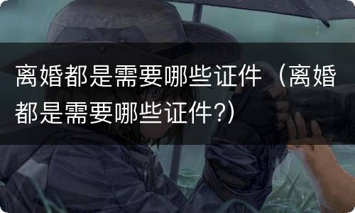 离婚都是需要哪些证件（离婚都是需要哪些证件?）