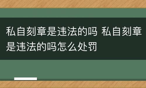 私自刻章是违法的吗 私自刻章是违法的吗怎么处罚