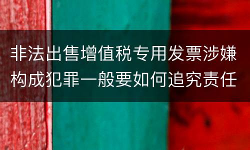 非法出售增值税专用发票涉嫌构成犯罪一般要如何追究责任