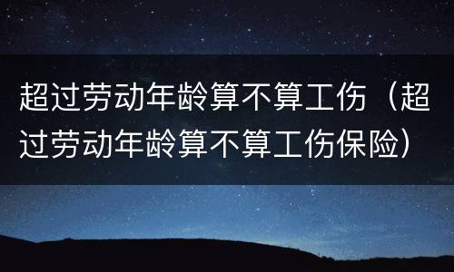 超过劳动年龄算不算工伤（超过劳动年龄算不算工伤保险）
