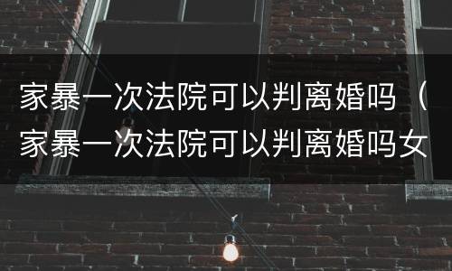 家暴一次法院可以判离婚吗（家暴一次法院可以判离婚吗女方）