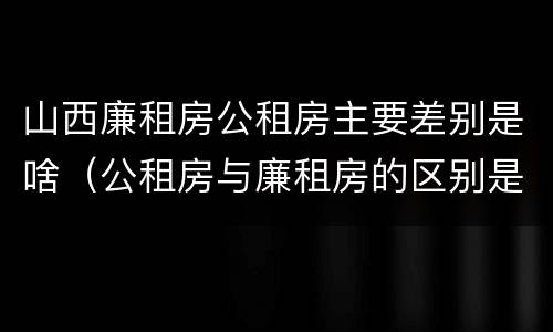 山西廉租房公租房主要差别是啥（公租房与廉租房的区别是什么）