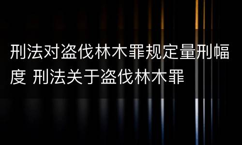 刑法对盗伐林木罪规定量刑幅度 刑法关于盗伐林木罪