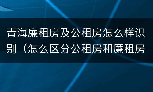 青海廉租房及公租房怎么样识别（怎么区分公租房和廉租房）
