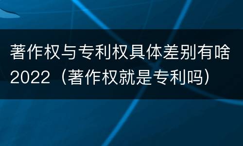 著作权与专利权具体差别有啥2022（著作权就是专利吗）