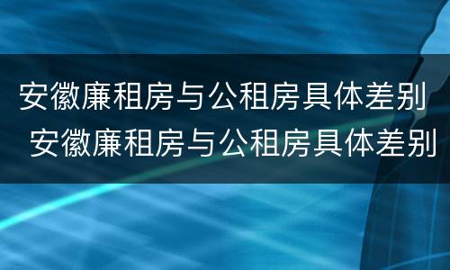 安徽廉租房与公租房具体差别 安徽廉租房与公租房具体差别在哪