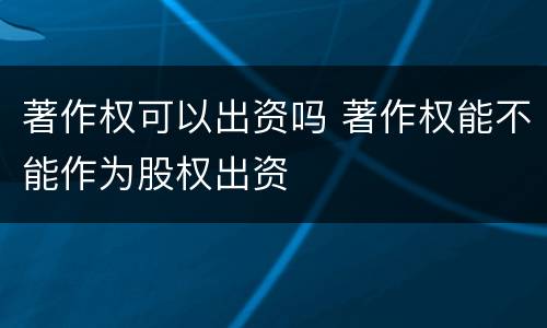 著作权可以出资吗 著作权能不能作为股权出资