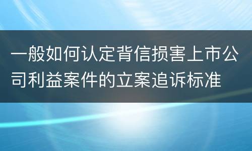 一般如何认定背信损害上市公司利益案件的立案追诉标准