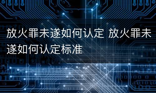 放火罪未遂如何认定 放火罪未遂如何认定标准