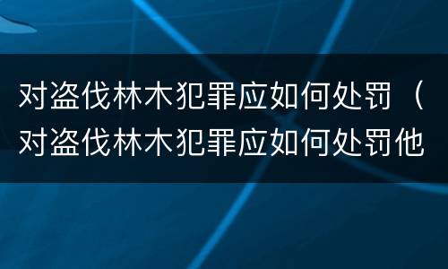 对盗伐林木犯罪应如何处罚（对盗伐林木犯罪应如何处罚他人）