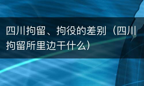 四川拘留、拘役的差别（四川拘留所里边干什么）