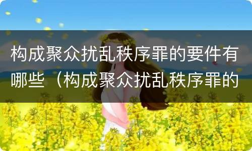 构成聚众扰乱秩序罪的要件有哪些（构成聚众扰乱秩序罪的要件有哪些）