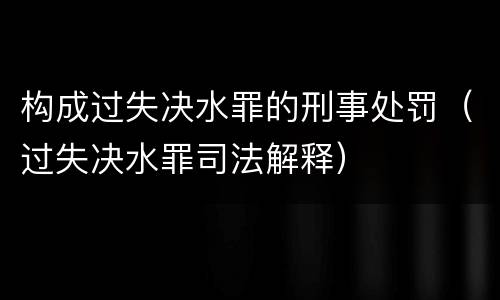 构成过失决水罪的刑事处罚（过失决水罪司法解释）