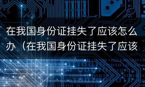 在我国身份证挂失了应该怎么办（在我国身份证挂失了应该怎么办理）