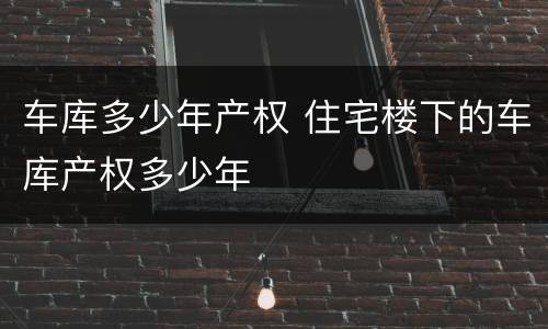 车库多少年产权 住宅楼下的车库产权多少年