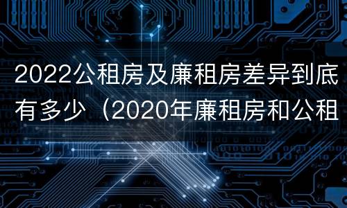 2022公租房及廉租房差异到底有多少（2020年廉租房和公租房的区别）