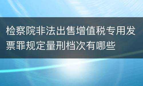 检察院非法出售增值税专用发票罪规定量刑档次有哪些