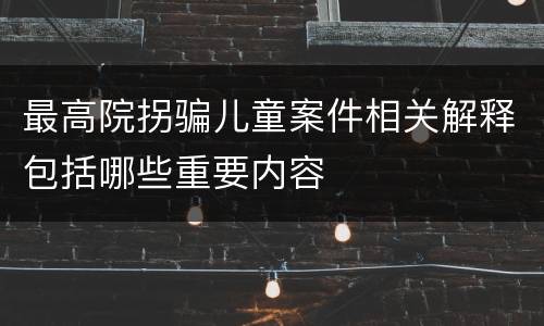 最高院拐骗儿童案件相关解释包括哪些重要内容