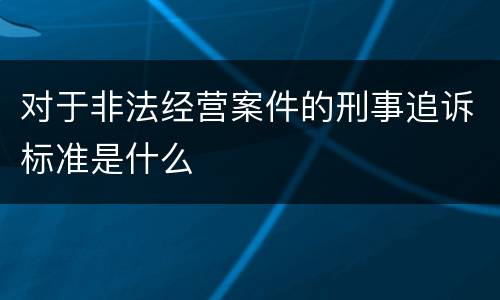 对于非法经营案件的刑事追诉标准是什么