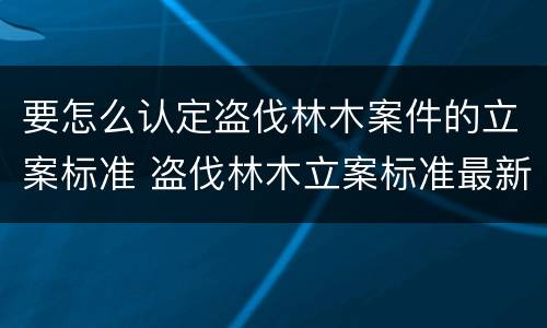 要怎么认定盗伐林木案件的立案标准 盗伐林木立案标准最新