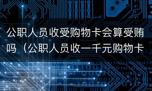 公职人员收受购物卡会算受贿吗（公职人员收一千元购物卡）