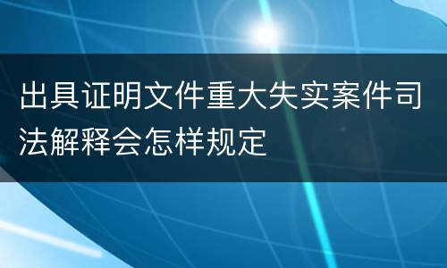出具证明文件重大失实案件司法解释会怎样规定