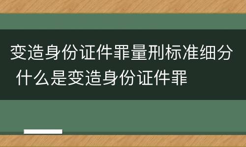 变造身份证件罪量刑标准细分 什么是变造身份证件罪