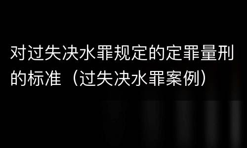 对过失决水罪规定的定罪量刑的标准（过失决水罪案例）