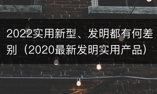 2022实用新型、发明都有何差别（2020最新发明实用产品）