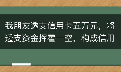 我朋友透支信用卡五万元，将透支资金挥霍一空，构成信用卡诈骗罪吗？会不会被判刑呢