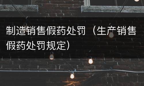 制造销售假药处罚（生产销售假药处罚规定）