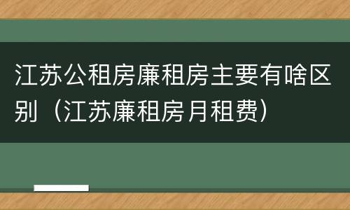 江苏公租房廉租房主要有啥区别（江苏廉租房月租费）