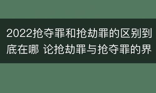 2022抢夺罪和抢劫罪的区别到底在哪 论抢劫罪与抢夺罪的界限