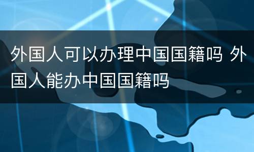 外国人可以办理中国国籍吗 外国人能办中国国籍吗