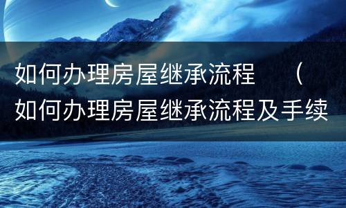 如何办理房屋继承流程	（如何办理房屋继承流程及手续）