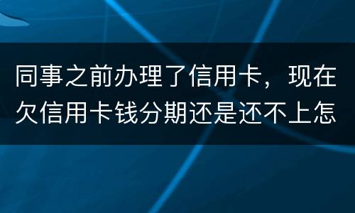 同事之前办理了信用卡，现在欠信用卡钱分期还是还不上怎么办