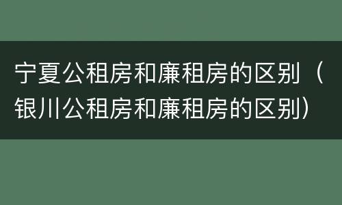 宁夏公租房和廉租房的区别（银川公租房和廉租房的区别）