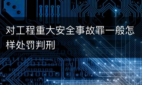 对工程重大安全事故罪一般怎样处罚判刑