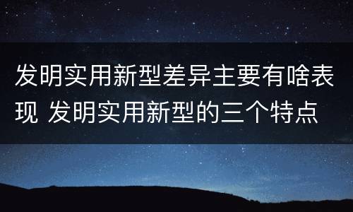 发明实用新型差异主要有啥表现 发明实用新型的三个特点