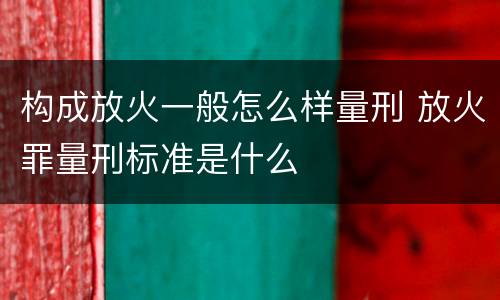 构成放火一般怎么样量刑 放火罪量刑标准是什么