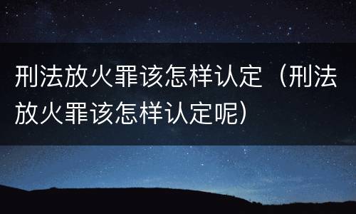 刑法放火罪该怎样认定（刑法放火罪该怎样认定呢）