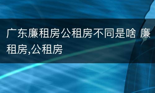 广东廉租房公租房不同是啥 廉租房,公租房