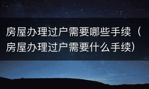 房屋办理过户需要哪些手续（房屋办理过户需要什么手续）